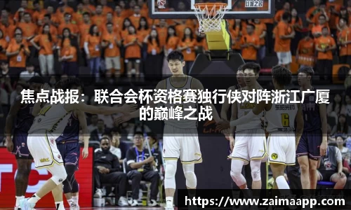 焦点战报：联合会杯资格赛独行侠对阵浙江广厦的巅峰之战