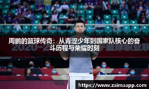 周鹏的篮球传奇：从青涩少年到国家队核心的奋斗历程与荣耀时刻