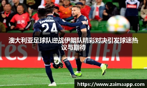 澳大利亚足球队迎战伊朗队精彩对决引发球迷热议与期待